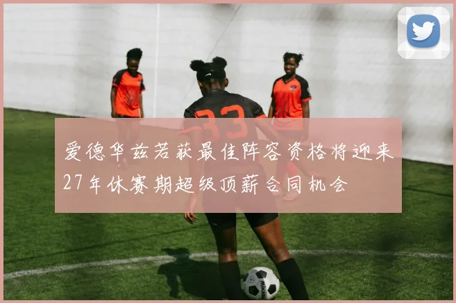 爱德华兹若获最佳阵容资格将迎来27年休赛期超级顶薪合同机会