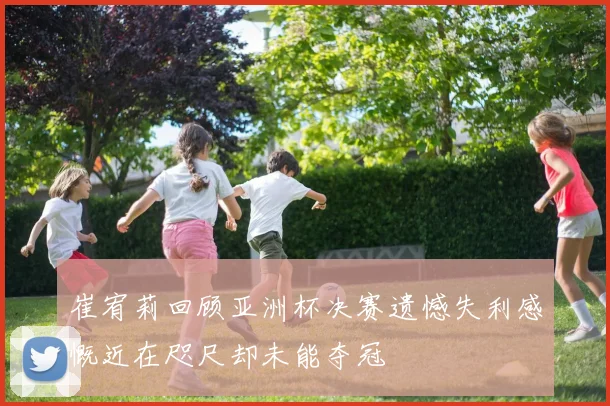 崔宥莉回顾亚洲杯决赛遗憾失利感慨近在咫尺却未能夺冠
