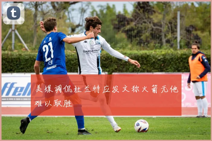 美媒调侃杜兰特应发文称火箭无他难以取胜