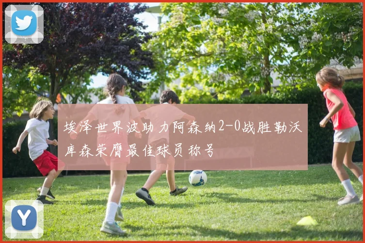 埃泽世界波助力阿森纳2-0战胜勒沃库森荣膺最佳球员称号