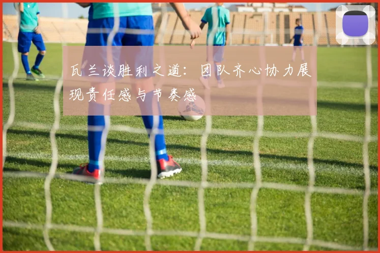瓦兰谈胜利之道：团队齐心协力展现责任感与节奏感