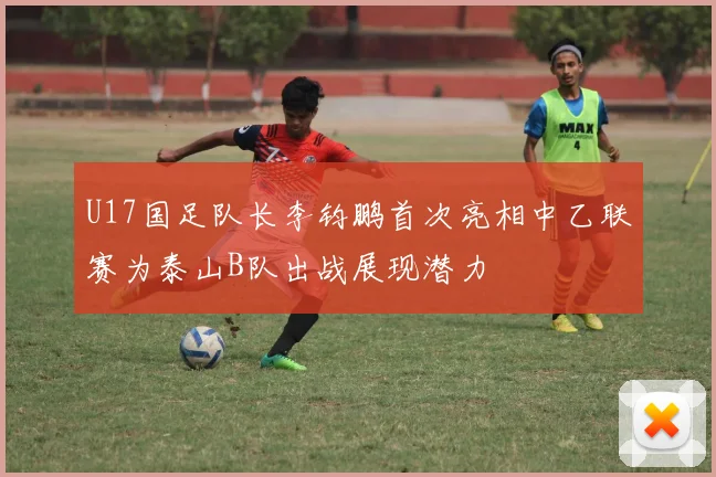 U17国足队长李钧鹏首次亮相中乙联赛为泰山B队出战展现潜力