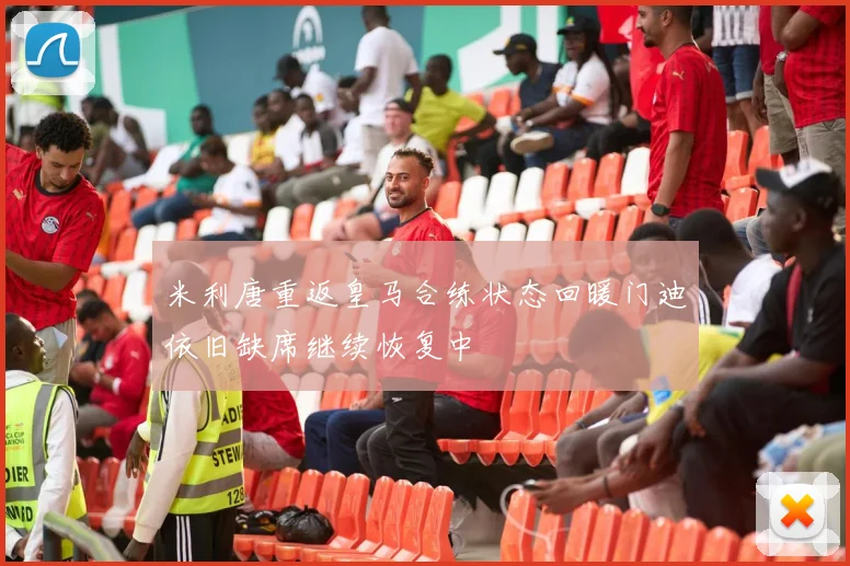 米利唐重返皇马合练状态回暖门迪依旧缺席继续恢复中
