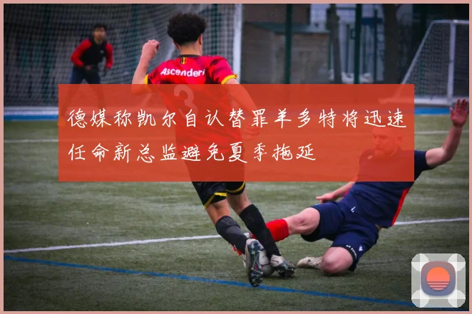德媒称凯尔自认替罪羊多特将迅速任命新总监避免夏季拖延