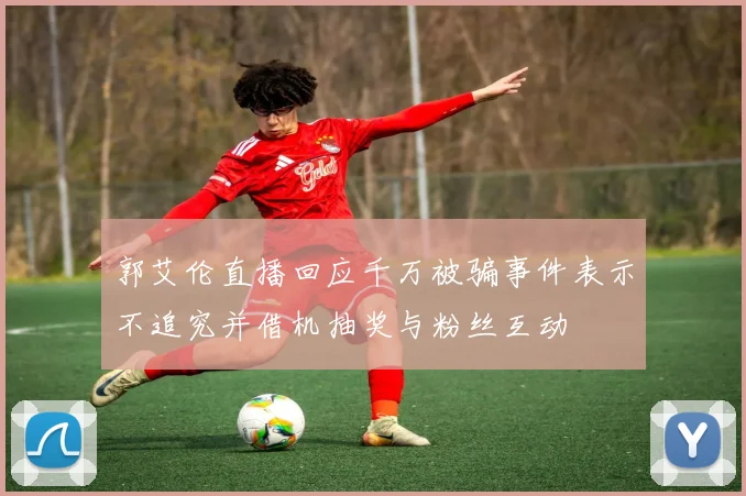 郭艾伦直播回应千万被骗事件表示不追究并借机抽奖与粉丝互动