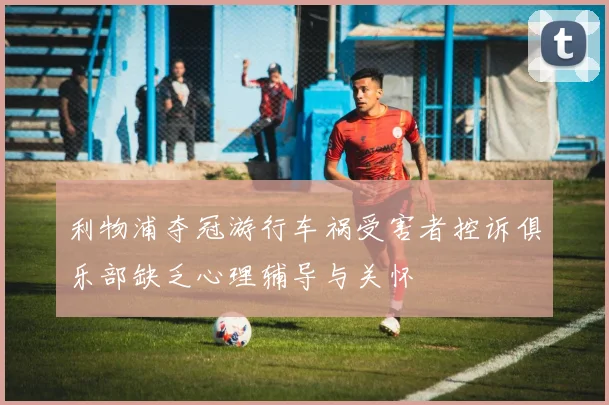 利物浦夺冠游行车祸受害者控诉俱乐部缺乏心理辅导与关怀
