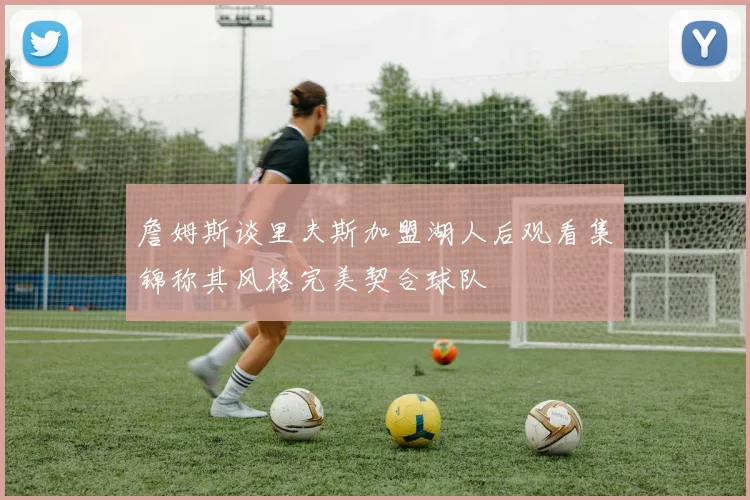 詹姆斯谈里夫斯加盟湖人后观看集锦称其风格完美契合球队