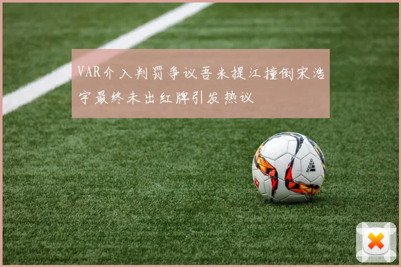 VAR介入判罚争议吾米提江撞倒宋浩宇最终未出红牌引发热议