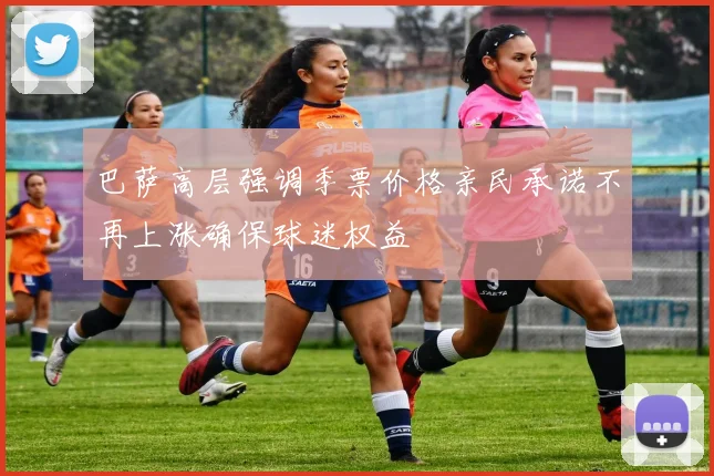 巴萨高层强调季票价格亲民承诺不再上涨确保球迷权益