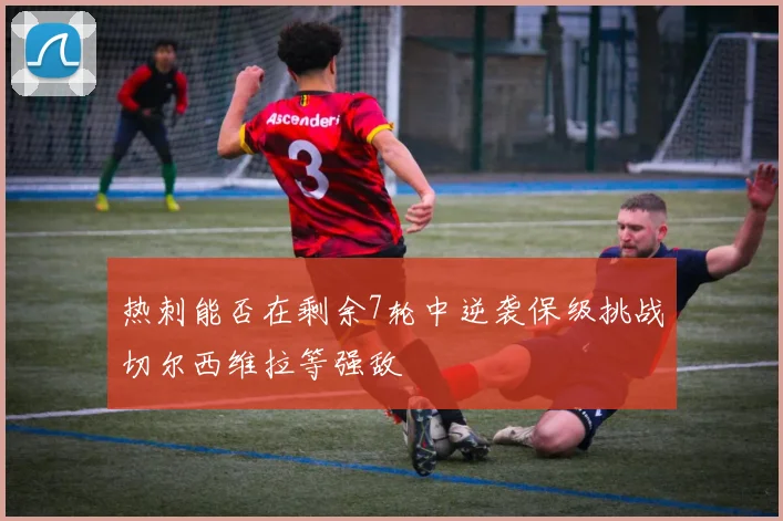 热刺能否在剩余7轮中逆袭保级挑战切尔西维拉等强敌