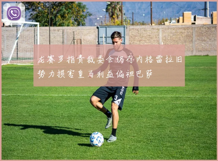 龙赛罗指责裁委会仍存内格雷拉旧势力损害皇马利益偏袒巴萨