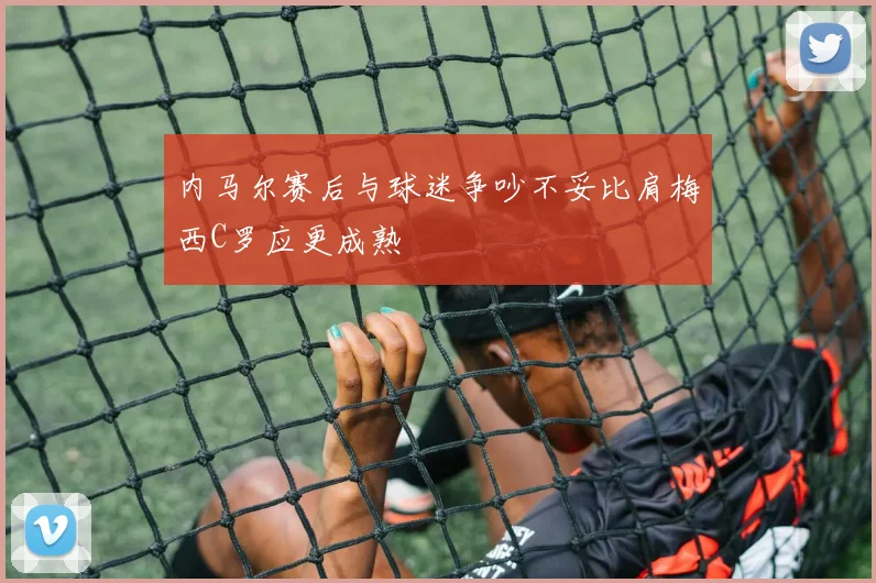 内马尔赛后与球迷争吵不妥比肩梅西C罗应更成熟