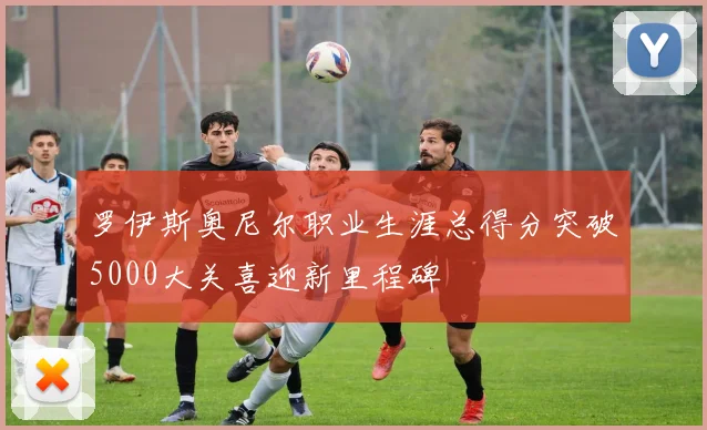 罗伊斯奥尼尔职业生涯总得分突破5000大关喜迎新里程碑